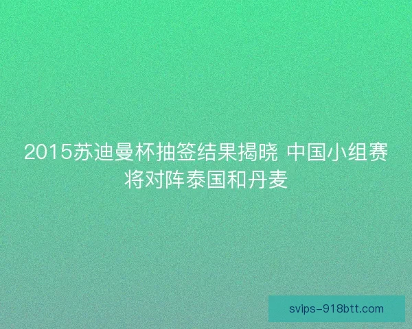 2015苏迪曼杯抽签结果揭晓 中国小组赛将对阵泰国和丹麦