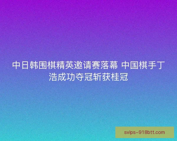 中日韩围棋精英邀请赛落幕 中国棋手丁浩成功夺冠斩获桂冠