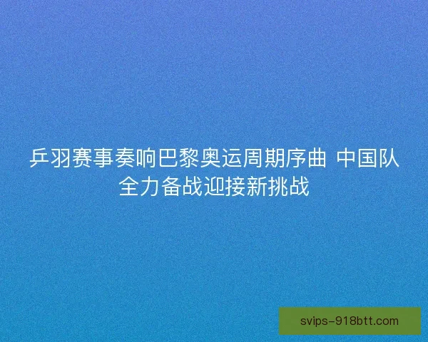 乒羽赛事奏响巴黎奥运周期序曲 中国队全力备战迎接新挑战